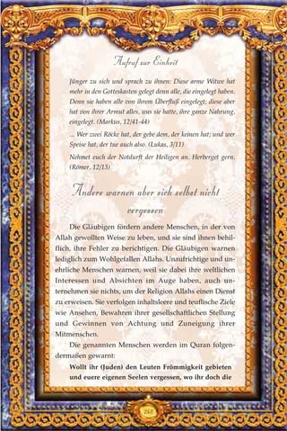 Jünger zu sich und sprach zu ihnen: Diese arme Witwe hat
mehr in den Gotteskasten gelegt denn alle, die eingelegt haben.
Denn sie haben alle von ihrem Überfluß eingelegt; diese aber
hat von ihrer Armut alles, was sie hatte, ihre ganze Nahrung,
eingelegt. (Markus, 12/41-44)
... Wer zwei Röcke hat, der gebe dem, der keinen hat; und wer
Speise hat, der tue auch also. (Lukas, 3/11)
Nehmet euch der Notdurft der Heiligen an. Herberget gern.
(Römer, 12/13)
Andere warnen aber sich selbst nicht
vergessen
Die Gläubigen fördern andere Menschen, in der von
Allah gewollten Weise zu leben, und sie sind ihnen behil-
flich, ihre Fehler zu berichtigen. Die Gläubigen warnen
lediglich zum Wohlgefallen Allahs. Unaufrichtige und un-
ehrliche Menschen warnen, weil sie dabei ihre weltlichen
Interessen und Absichten im Auge haben, auch un-
ternehmen sie nichts, um der Religion Allahs einen Dienst
zu erweisen. Sie verfolgen inhaltsleere und teuflische Ziele
wie Ansehen, Bewahren ihrer gesellschaftlichen Stellung
und Gewinnen von Achtung und Zuneigung ihrer
Mitmenschen.
Die genannten Menschen werden im Quran folgen-
dermaßen gewarnt:
Wollt ihr (Juden) den Leuten Frömmigkeit gebieten
und euere eigenen Seelen vergessen, wo ihr doch die
248
Aufruf zur Einheit
 