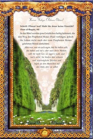 249
Harun Yahya (Adnan Oktar)
Schrift (Thora) lest? Habt ihr denn keine Einsicht?
(Sure al-Baqara, 44)
In der Bibel werden jene Geistlichen heftig kritisiert, die
den Weg des Propheten Moses (Fsai) verfolgen, jedoch
ihr Leben nicht nach der vom Propheten Moses
gelehrten Moral einrichten:
Alles nun, was sie euch sagen, daß ihr halten sollt,
das haltet und tut’s; aber nach ihren Werken
sollt ihr nicht tun: sie sagen’s wohl, und
tun’s nicht. Sie binden aber schwere
und unerträgliche Bürden und
legen sie den Menschen auf
den Hals; aber sie selbst
 