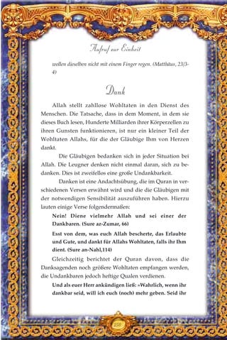 wollen dieselben nicht mit einem Finger regen. (Matthäus, 23/3-
4)
Dank
Allah stellt zahllose Wohltaten in den Dienst des
Menschen. Die Tatsache, dass in dem Moment, in dem sie
dieses Buch lesen, Hunderte Milliarden ihrer Körperzellen zu
ihren Gunsten funktionieren, ist nur ein kleiner Teil der
Wohltaten Allahs, für die der Gläubige Ihm von Herzen
dankt.
Die Gläubigen bedanken sich in jeder Situation bei
Allah. Die Leugner denken nicht einmal daran, sich zu be-
danken. Dies ist zweifellos eine große Undankbarkeit.
Danken ist eine Andachtsübung, die im Quran in ver-
schiedenen Versen erwähnt wird und die die Gläubigen mit
der notwendigen Sensibilität auszuführen haben. Hierzu
lauten einige Verse folgendermaßen:
Nein! Diene vielmehr Allah und sei einer der
Dankbaren. (Sure az-Zumar, 66)
Esst von dem, was euch Allah bescherte, das Erlaubte
und Gute, und dankt für Allahs Wohltaten, falls ihr Ihm
dient. (Sure an-Nahl,114)
Gleichzeitig berichtet der Quran davon, dass die
Danksagenden noch größere Wohltaten empfangen werden,
die Undankbaren jedoch heftige Qualen verdienen.
Und als euer Herr ankündigen ließ: »Wahrlich, wenn ihr
dankbar seid, will ich euch (noch) mehr geben. Seid ihr
250
Aufruf zur Einheit
 