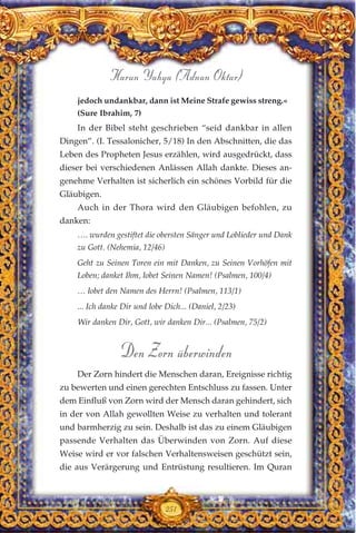 jedoch undankbar, dann ist Meine Strafe gewiss streng.«
(Sure Ibrahim, 7)
In der Bibel steht geschrieben “seid dankbar in allen
Dingen”. (I. Tessalonicher, 5/18) In den Abschnitten, die das
Leben des Propheten Jesus erzählen, wird ausgedrückt, dass
dieser bei verschiedenen Anlässen Allah dankte. Dieses an-
genehme Verhalten ist sicherlich ein schönes Vorbild für die
Gläubigen.
Auch in der Thora wird den Gläubigen befohlen, zu
danken:
…. wurden gestiftet die obersten Sänger und Loblieder und Dank
zu Gott. (Nehemia, 12/46)
Geht zu Seinen Toren ein mit Danken, zu Seinen Vorhöfen mit
Loben; danket Ihm, lobet Seinen Namen! (Psalmen, 100/4)
… lobet den Namen des Herrn! (Psalmen, 113/1)
... Ich danke Dir und lobe Dich... (Daniel, 2/23)
Wir danken Dir, Gott, wir danken Dir... (Psalmen, 75/2)
Den Zorn überwinden
Der Zorn hindert die Menschen daran, Ereignisse richtig
zu bewerten und einen gerechten Entschluss zu fassen. Unter
dem Einfluß von Zorn wird der Mensch daran gehindert, sich
in der von Allah gewollten Weise zu verhalten und tolerant
und barmherzig zu sein. Deshalb ist das zu einem Gläubigen
passende Verhalten das Überwinden von Zorn. Auf diese
Weise wird er vor falschen Verhaltensweisen geschützt sein,
die aus Verärgerung und Entrüstung resultieren. Im Quran
251
Harun Yahya (Adnan Oktar)
 