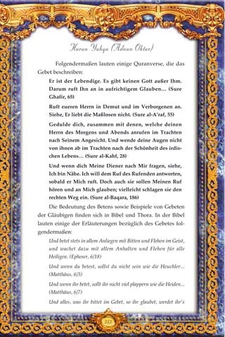 Folgendermaßen lauten einige Quranverse, die das
Gebet beschreiben:
Er ist der Lebendige. Es gibt keinen Gott außer Ihm.
Darum ruft Ihn an in aufrichtigem Glauben… (Sure
Ghafir, 65)
Ruft eueren Herrn in Demut und im Verborgenen an.
Siehe, Er liebt die Maßlosen nicht. (Sure al-A’raf, 55)
Gedulde dich, zusammen mit denen, welche deinen
Herrn des Morgens und Abends anrufen im Trachten
nach Seinem Angesicht. Und wende deine Augen nicht
von ihnen ab im Trachten nach der Schönheit des irdis-
chen Lebens… (Sure al-Kahf, 28)
Und wenn dich Meine Diener nach Mir fragen, siehe,
Ich bin Nähe. Ich will dem Ruf des Rufenden antworten,
sobald er Mich ruft. Doch auch sie sollen Meinen Ruf
hören und an Mich glauben; vielleicht schlagen sie den
rechten Weg ein. (Sure al-Baqara, 186)
Die Bedeutung des Betens sowie Beispiele von Gebeten
der Gläubigen finden sich in Bibel und Thora. In der Bibel
lauten einige der Erläuterungen bezüglich des Gebetes fol-
gendermaßen:
Und betet stets in allem Anliegen mit Bitten und Flehen im Geist,
und wachet dazu mit allem Anhalten und Flehen für alle
Heiligen. (Epheser, 6/18)
Und wenn du betest, sollst du nicht sein wie die Heuchler...
(Matthäus, 6/5)
Und wenn ihr betet, sollt ihr nicht viel plappern wie die Heiden...
(Matthäus, 6/7)
Und alles, was ihr bittet im Gebet, so ihr glaubet, werdet ihr’s
253
Harun Yahya (Adnan Oktar)
 