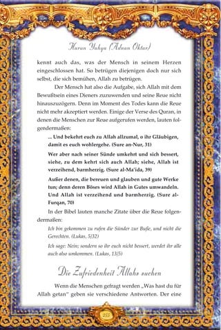 kennt auch das, was der Mensch in seinem Herzen
eingeschlossen hat. So betrügen diejenigen doch nur sich
selbst, die sich bemühen, Allah zu betrügen.
Der Mensch hat also die Aufgabe, sich Allah mit dem
Bewußtsein eines Dieners zuzuwenden und seine Reue nicht
hinauszuzögern. Denn im Moment des Todes kann die Reue
nicht mehr akzeptiert werden. Einige der Verse des Quran, in
denen die Menschen zur Reue aufgerufen werden, lauten fol-
gendermaßen:
... Und bekehrt euch zu Allah allzumal, o ihr Gläubigen,
damit es euch wohlergehe. (Sure an-Nur, 31)
Wer aber nach seiner Sünde umkehrt und sich bessert,
siehe, zu dem kehrt sich auch Allah; siehe, Allah ist
verzeihend, barmherzig. (Sure al-Ma’ida, 39)
Außer denen, die bereuen und glauben und gute Werke
tun; denn deren Böses wird Allah in Gutes umwandeln.
Und Allah ist verzeihend und barmherzig. (Sure al-
Furqan, 70)
In der Bibel lauten manche Zitate über die Reue folgen-
dermaßen:
Ich bin gekommen zu rufen die Sünder zur Buße, und nicht die
Gerechten. (Lukas, 5/32)
Ich sage: Nein; sondern so ihr euch nicht bessert, werdet ihr alle
auch also umkommen. (Lukas, 13/5)
Die Zufriedenheit Allahs suchen
Wenn die Menschen gefragt werden „Was hast du für
Allah getan“ geben sie verschiedene Antworten. Der eine
255
Harun Yahya (Adnan Oktar)
 