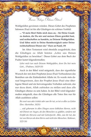 Wohlgefallen gewinnen würden. Dieses Gebet des Propheten
Salomon (Fsai) ist für alle Gläubigen ein schönes Vorbild:
... “O mein Herr! Halte mich dazu an, - für Deine Gnade
zu danken, die Du mir und meinen Eltern gewährt hast,
und rechtschaffen zu handeln, zu Deinem Wohlgefallen.
Und führe mich in Deine Barmherzigkeit unter Deine
rechtschaffenen Diener ein.” (Sure an-Naml, 19)
Im Alten Testament wird ebenfalls ausgedrückt, dass
die Gläubigen zu Allah beteten „Lehre uns Deinen
Wohlgefallen zu bewirken“. Dieses Gebet aus dem Buch der
Psalter lautet folgendermaßen:
Lehre mich tun nach Deinem Wohlgefallen, denn Du bist mein
Gott... (Psalmen, 143/9-10)
Auch in der Bibel wird mitgeteilt, dass der eigentliche
Wunsch der mit dem Propheten Jesus (Fsai) Verbundenen das
Bemühen um die Zufriedenheit Allahs ist. Es wurde stets da-
rauf hingewiesen, dass der Prophet Jesus (Fsai) eine über-
legene Moral und ein hervorragendes Verhalten aufweist, das
nur dazu dient, Allah zufrieden zu stellen und dass alle
Gläubigen ebenso zu sein haben. In der Bibel wird folgender-
maßen mitgeteilt, dass die Gläubigen alle Taten ihre nur für
Allah ausführen sollen:
Ihr esset nun oder trinket oder was ihr tut, so tut es alles zu Gottes
Ehre. (Korinther, 10/31)
... seid gehorsam in allen Dingen euren leiblichen Herren, nicht
mit Dienst vor Augen, als den Menschen zu gefallen, sondern mit
Einfalt des Herzens und mit Gottesfurcht. Alles, was ihr tut, das
tut von Herzen als dem Herrn und nicht den Menschen. (Kolosser,
3/22-24)
257
Harun Yahya (Adnan Oktar)
 