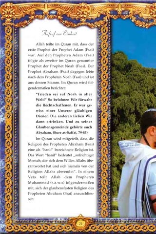 Allah teilte im Quran mit, dass der
erste Prophet der Prophet Adam (Fsai)
war. Auf den Propheten Adam (Fsai)
folgte als zweiter im Quran genannter
Prophet der Prophet Noah (Fsai). Der
Prophet Abraham (Fsai) dagegen lebte
nach dem Propheten Noah (Fsai) und ist
aus dessen Stamm. Im Quran wird fol-
gendermaßen berichtet:
“Frieden sei auf Noah in aller
Welt!” So belohnen Wir fürwahr
die Rechtschaffenen. Er war ge-
wiss einer Unserer gläubigen
Diener. Die anderen ließen Wir
dann ertrinken. Und zu seiner
Glaubensgemeinde gehörte auch
Abraham, (Sure as-Saffat, 79-83)
Im Quran wird mitgeteilt, dass die
Religion des Propheten Abraham (Fsai)
eine als “hanif” bezeichnete Religion ist.
Das Wort “hanif” bedeutet „aufrichtiger
Mensch, der sich dem Willen Allahs übe-
rantwortet hat und sich niemals von der
Religion Allahs abwendet”. In einem
Vers teilt Allah dem Propheten
Muhammad (s.a.w.s) folgendermaßen
mit, sich der glaubensfesten Religion des
Propheten Abraham (Fsai) anzuschlies-
sen:
24
Aufruf zur Einheit
 