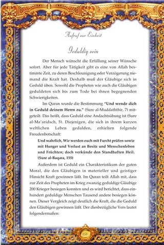 Geduldig sein
Der Mensch wünscht die Erfüllung seiner Wünsche
sofort. Aber für jede Tätigkeit gibt es eine von Allah bes-
timmte Zeit, zu deren Beschleunigung oder Verzögerung nie-
mand die Kraft hat. Deshalb muß der Gläubige sich in
Geduld üben. Sowohl die Propheten wie auch die Gläubigen
geduldeten sich bis zum Tode bei ihnen begegnenden
Schwierigkeiten.
Im Quran wurde die Bestimmung “Und wende dich
in Geduld deinem Herrn zu.” (Sure al-Muddaththir, 7) mit-
geteilt. Das heißt, dass Geduld eine Andachtsübung ist (Sure
al-Ma’aridsch, 5). Diejenigen, die sich in ihrem kurzen
weltlichen Leben gedulden, erhielten folgende
Freudenbotschaft:
Und wahrlich, Wir werden euch mit Furcht prüfen sowie
mit Hunger und Verlust an Besitz und Menschenleben
und Früchten; doch verkünde den Standhaften Heil.
(Sure al-Baqara, 155)
Außerdem ist Geduld ein Charakteristikum der guten
Moral, die den Gläubigen in materieller und geistiger
Hinsicht Kraft gewinnen läßt. Im Quran teilt Allah mit, dass
zur Zeit des Propheten im Krieg zwanzig geduldige Gläubige
200 Krieger besiegen konnten und es wird berichtet, dass ein-
hundert geduldige Menschen Tausend andere besiegen kön-
nen. Dieser Vergleich zeigt deutlich die Kraft, die die Geduld
den Gläubigen gewinnen läßt. Der diesbezügliche Vers lautet
folgendermaßen:
258
Aufruf zur Einheit
 