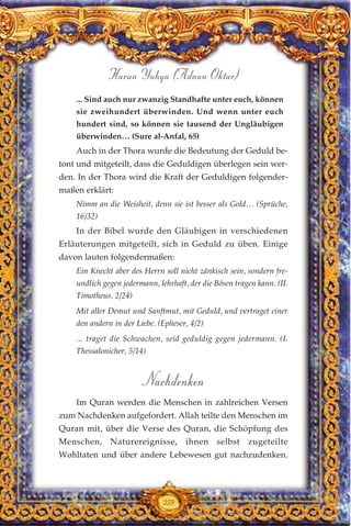 ... Sind auch nur zwanzig Standhafte unter euch, können
sie zweihundert überwinden. Und wenn unter euch
hundert sind, so können sie tausend der Ungläubigen
überwinden… (Sure al-Anfal, 65)
Auch in der Thora wurde die Bedeutung der Geduld be-
tont und mitgeteilt, dass die Geduldigen überlegen sein wer-
den. In der Thora wird die Kraft der Geduldigen folgender-
maßen erklärt:
Nimm an die Weisheit, denn sie ist besser als Gold… (Sprüche,
16/32)
In der Bibel wurde den Gläubigen in verschiedenen
Erläuterungen mitgeteilt, sich in Geduld zu üben. Einige
davon lauten folgendermaßen:
Ein Knecht aber des Herrn soll nicht zänkisch sein, sondern fre-
undlich gegen jedermann, lehrhaft, der die Bösen tragen kann. (II.
Timotheus, 2/24)
Mit aller Demut und Sanftmut, mit Geduld, und vertraget einer
den andern in der Liebe. (Epheser, 4/2)
... traget die Schwachen, seid geduldig gegen jedermann. (I.
Thessalonicher, 5/14)
Nachdenken
Im Quran werden die Menschen in zahlreichen Versen
zum Nachdenken aufgefordert. Allah teilte den Menschen im
Quran mit, über die Verse des Quran, die Schöpfung des
Menschen, Naturereignisse, ihnen selbst zugeteilte
Wohltaten und über andere Lebewesen gut nachzudenken.
259
Harun Yahya (Adnan Oktar)
 