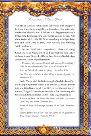 Vorurteilen Abstand nehmen und Lebewesen und Ereignisse
in ihrer Umgebung sorgfältig untersuchen. Ein aufrichtig
denkender Mensch wird Erlebtem und Begegnungen eine
Bedeutung beimessen und eine Lehre daraus ziehen. Auf
diese Weise wird er die Göttliche Vorsehung würdigen kön-
nen und seine Liebe zu Ihm, seine Achtung und Bindung
wird zunehmen.
In der Bibel wird ausgedrückt, dass aufrichtig
Glaubende aus Nachdenken und Beobachten eine Lehre
ziehen müssen. Einige der Bibelstellen, die zum Nachdenken
auffordern, lauten folgendermaßen:
... Vernehmet ihr noch nichts und seid noch nicht verständig?
Habt ihr noch ein erstarrtes Herz in euch? (Markus, 8/17)
Sehet an, liebe Brüder, eure Berufung... (Korinther, 1/26)
Der Herr aber wird dir in allen Dingen Verstand geben. (II.
Timotheus, 2/7)
In der Thora wird die Bedeutung des Nachdenkens über
die Schöpfungskunst Allahs und Dessen Allmacht betont
und die Gläubigen werden zu tiefem Nachdenken aufge-
fordert. Einige Erläuterungen bezüglich der Bedeutung des
tiefen Nachdenkens lauten in der Thora folgendermaßen:
Sondern hat Lust zum Gesetz des Herrn und redet von seinem
Gesetz Tag und Nacht. (Psalmen, 1/2)
Wenn ich mich zu Bette lege, so denke ich an Dich... (Psalmen,
63/7)
Darum gedenke ich an die Taten des Herrn; ja, ich gedenke an
deine vorigen Wunder. (Psalmen, 77/12)
261
Harun Yahya (Adnan Oktar)
 