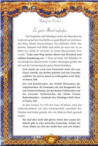 Zu guter Moral aufrufen
Die Propheten und Gläubigen riefen die Menschen im
Laufe der gesamten Geschichte zu guter Moral auf und dazu,
den Weg Allahs einzuschlagen. Sie erklärten Allah, das
Jenseits, Himmel und Hölle und riefen sie dazu auf, so zu
leben wie Allah es wünscht. In einem Quranischen Vers
wurde “Lade zum Weg deines Herrn mit Weisheit und
schöner Ermahnung ein…” (Sure an-Nahl, 125) befohlen. In
verschiedenen Quranversen werden diejenigen gelobt, die
sich um die Umsetzung der guten Moral bemühen:
Und damit aus euch eine Gemeinde wird, die zum
Guten einlädt, das Rechte gebietet und das Unrechte
verbietet. Sie sind es, denen es wohlergehen wird. (Sure
Al-Imran, 104)
Die sich Bekehrenden, die (Allah) Dienenden, die
Lobpreisenden, die Fastenden, die sich Beugenden, die
sich Niederwerfenden, die das Rechte Gebietenden und
das Unrechte Verbietenden, die Allahs Gebote
Beobachtenden... verkünde den Gläubigen Heil! (Sure
at-Tauba, 112)
In den Versen 113-114 der Sure Al-Imran wird die
Aufmerksamkeit auf eine Gemeinschaft innerhalb der
Christen und Juden gelenkt, der von Allah ein Buch gesandt
wurde:
Sie sind aber nicht alle gleich. Unter den Leuten der
Schrift gibt es eine aufrechte Gemeinde, welche die
Verse Allahs zur Zeit der Nacht liest und sich nieder-
262
Aufruf zur Einheit
 