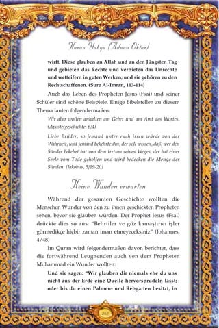 wirft. Diese glauben an Allah und an den Jüngsten Tag
und gebieten das Rechte und verbieten das Unrechte
und wetteifern in guten Werken; und sie gehören zu den
Rechtschaffenen. (Sure Al-Imran, 113-114)
Auch das Leben des Propheten Jesus (Fsai) und seiner
Schüler sind schöne Beispiele. Einige Bibelstellen zu diesem
Thema lauten folgendermaßen:
Wir aber wollen anhalten am Gebet und am Amt des Wortes.
(Apostelgeschichte, 6/4)
Liebe Brüder, so jemand unter euch irren würde von der
Wahrheit, und jemand bekehrte ihn, der soll wissen, daß, wer den
Sünder bekehrt hat von dem Irrtum seines Weges, der hat einer
Seele vom Tode geholfen und wird bedecken die Menge der
Sünden. (Jakobus, 5/19-20)
Keine Wunden erwarten
Während der gesamten Geschichte wollten die
Menschen Wunder von den zu ihnen geschickten Propheten
sehen, bevor sie glauben würden. Der Prophet Jesus (Fsai)
drückte dies so aus: “Belirtiler ve göz kamaştırıcı işler
görmedikçe hiçbir zaman iman etmeyeceksiniz” (Johannes,
4/48)
Im Quran wird folgendermaßen davon berichtet, dass
die fortwährend Leugnenden auch von dem Propheten
Muhammad ein Wunder wollten:
Und sie sagen: “Wir glauben dir niemals ehe du uns
nicht aus der Erde eine Quelle hervorsprudeln lässt;
oder bis du einen Palmen- und Rebgarten besitzt, in
263
Harun Yahya (Adnan Oktar)
 