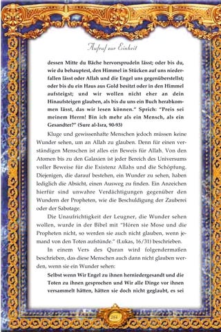 dessen Mitte du Bäche hervorsprudeln lässt; oder bis du,
wie du behauptest, den Himmel in Stücken auf uns nieder-
fallen lässt oder Allah und die Engel uns gegenüberstellst;
oder bis du ein Haus aus Gold besitzt oder in den Himmel
aufsteigst; und wir wollen nicht eher an dein
Hinaufsteigen glauben, als bis du uns ein Buch herabkom-
men lässt, das wir lesen können.” Sprich: “Preis sei
meinem Herrn! Bin ich mehr als ein Mensch, als ein
Gesandter?” (Sure al-Isra, 90-93)
Kluge und gewissenhafte Menschen jedoch müssen keine
Wunder sehen, um an Allah zu glauben. Denn für einen ver-
ständigen Menschen ist alles ein Beweis für Allah. Von den
Atomen bis zu den Galaxien ist jeder Bereich des Universums
voller Beweise für die Existenz Allahs und die Schöpfung.
Diejenigen, die darauf bestehen, ein Wunder zu sehen, haben
lediglich die Absicht, einen Ausweg zu finden. Ein Anzeichen
hierfür sind unwahre Verdächtigungen gegenüber den
Wundern der Propheten, wie die Beschuldigung der Zauberei
oder der Sabotage.
Die Unaufrichtigkeit der Leugner, die Wunder sehen
wollen, wurde in der Bibel mit “Hören sie Mose und die
Propheten nicht, so werden sie auch nicht glauben, wenn je-
mand von den Toten aufstünde.” (Lukas, 16/31) beschrieben.
In einem Vers des Quran wird folgendermaßen
beschrieben, das diese Menschen auch dann nicht glauben wer-
den, wenn sie ein Wunder sehen:
Selbst wenn Wir Engel zu ihnen herniedergesandt und die
Toten zu ihnen gesprochen und Wir alle Dinge vor ihnen
versammelt hätten, hätten sie doch nicht geglaubt, es sei
264
Aufruf zur Einheit
 