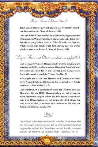 denn, Allah hätte es gewollt; jedoch, die Mehrzahl von ih-
nen ist unwissend. (Sure al-An’am, 111)
Und bei Allah haben sie den feierlichsten Eid geschworen:
Wenn nur ein Wunder zu ihnen käme, wahrlich, dann wür-
den sie daran glauben. Sprich: “Über Wunder verfügt nur
Allah!”Doch was macht euch (so) sicher, dass sie daran
glauben, wenn sie kämen? (Sure al-An’am, 109)
Augen, Herz und Ohren werden unempfindlich
Und sie sagen: “Unsere Herzen sind vor dem, wozu du uns
aufrufst, verhüllt, und in unseren Ohren ist Taubheit, und
zwischen uns und dir ist ein Vorhang. So handle also.
Auch Wir werden handeln.” (Sure Fussilat, 5)
Versiegelt hat Allah ihre Herzen und Ohren, und über
ihren Augen liegt eine Hülle, und für sie ist schwere Strafe
bestimmt. (Sure al-Baqara, 7)
Und wahrlich, Wir bestimmten viele der Dschinn und der
Menschen für die Hölle. Herzen haben sie, mit denen sie
nicht verstehen. Augen haben sie, mit denen sie nicht se-
hen. Und Ohren haben sie, mit denen sie nicht hören. Sie
sind wie das Vieh, ja verirren sich noch mehr. Sie sind die
Achtlosen. (Sure al-A’raf, 179)
Bibel
Denn dieses Volkes Herz ist verstockt, und ihre Ohren hören übel,
und ihre Augen schlummern, auf daß sie nicht dermaleinst mit den
Augen sehen und mit den Ohren hören und mit dem Herzen verste-
hen und sich bekehren, daß ich ihnen hülfe.” (Matthäus, 13/15)
265
Harun Yahya (Adnan Oktar)
 