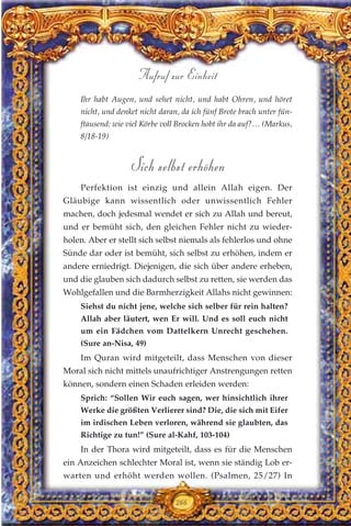 Ihr habt Augen, und sehet nicht, und habt Ohren, und höret
nicht, und denket nicht daran, da ich fünf Brote brach unter fün-
ftausend: wie viel Körbe voll Brocken hobt ihr da auf?… (Markus,
8/18-19)
Sich selbst erhöhen
Perfektion ist einzig und allein Allah eigen. Der
Gläubige kann wissentlich oder unwissentlich Fehler
machen, doch jedesmal wendet er sich zu Allah und bereut,
und er bemüht sich, den gleichen Fehler nicht zu wieder-
holen. Aber er stellt sich selbst niemals als fehlerlos und ohne
Sünde dar oder ist bemüht, sich selbst zu erhöhen, indem er
andere erniedrigt. Diejenigen, die sich über andere erheben,
und die glauben sich dadurch selbst zu retten, sie werden das
Wohlgefallen und die Barmherzigkeit Allahs nicht gewinnen:
Siehst du nicht jene, welche sich selber für rein halten?
Allah aber läutert, wen Er will. Und es soll euch nicht
um ein Fädchen vom Dattelkern Unrecht geschehen.
(Sure an-Nisa, 49)
Im Quran wird mitgeteilt, dass Menschen von dieser
Moral sich nicht mittels unaufrichtiger Anstrengungen retten
können, sondern einen Schaden erleiden werden:
Sprich: “Sollen Wir euch sagen, wer hinsichtlich ihrer
Werke die größten Verlierer sind? Die, die sich mit Eifer
im irdischen Leben verloren, während sie glaubten, das
Richtige zu tun!” (Sure al-Kahf, 103-104)
In der Thora wird mitgeteilt, dass es für die Menschen
ein Anzeichen schlechter Moral ist, wenn sie ständig Lob er-
warten und erhöht werden wollen. (Psalmen, 25/27) In
266
Aufruf zur Einheit
 