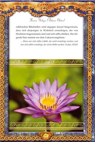 zahlreichen Bibelstellen wird dagegen darauf hingewiesen,
dass sich diejenigen in Wahrheit erniedrigen, die von
Hochmut eingenommen sind und sich selbt erhöhen. Der fol-
gende Satz stammt aus dem Lukassevangelium:
... Denn wer sich selbst erhöht, der wird erniedrigt werden; und
wer sich selbst erniedrigt, der wird erhöht werden. (Lukas, 18/14)
267
Harun Yahya (Adnan Oktar)
 