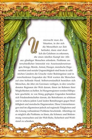 ntersucht man die
Situation, in der sich
die Menschheit zur Zeit
befindet, dann sind deut-
lich die Gefahren zu erkennen,
die einen ideellen Kampf der Alli-
anz gläubiger Menschen erfordern. Probleme un-
terschiedlicher Intensität wie Auseinandersetzun-
gen, Kriege, Morde, Armut, Hunger, moralische Dege-
neration und soziale Ungerechtigkeit sind heute in zahl-
reichen Ländern die Ursache vieler Bedrängnisse und in
verschiedenen Gegenden der Welt warten die Menschen
auf eine helfende Hand. Selbstverständlich bemühen sich
Menschen, die über ein Gewissen verfügen, in den verschie-
densten Regionen der Welt darum, ihnen im Rahmen ihrer
Möglichkeiten zu helfen. In Hungerregionen werden Hilfspa-
kete geschickt, in von Krieg geplagten Gegenden bemühen
sich Friedensbotschafter darum, die Betroffenen zu schützen
und in nahezu jedem Land laufen Bemühungen gegen Straf-
fälligkeit und moralische Degeneration. Diese Unternehmun-
gen sind im allgemeinen jedoch auf regionale Tätigkeiten und
die Lösung vorhandener Probleme beschränkt. Allerdings ist
es möglich alle Probleme zu lösen, die Schmerz und Beklem-
mung verursachen und der Welt Ruhe, Sicherheit und Wohl-
stand zu schenken.
 