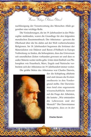 nachlässigung der Verantwortung des Menschen Allah ge-
genüber eine wichtige Rolle.
Die Veränderungen, die im 19. Jahrhundert in der Philo-
sophie stattfanden, waren die Grundlage für den folgenden
moralischen Zusammenbruch. Der Atheismus – gewann die
Oberhand über die bis dahin auf der Welt vorherrschenden
Religionen. Im 18. Jahrhundert begannen die Irrtümer der
Materialisten wie Diderot und Baron d’Holbach in Europa
Verbreitung zu finden, die behaupteten, dass das Universum
seit unendlichen Zeiten vorhanden gewesen sei und dass es
außer Materie weiter nichts gebe. Unter dem Einfluß von Phi-
losophen wie Feuerbach, Marx, Engels und Nietzsche ver-
breitete sich der Atheismus im 19. Jahrhundert immer weiter.
Die größte Stütze des Atheismus war Charles Darwin,
der die Schöpfung ablehnte
und statt dessen die Evoluti-
onstheorie in den Vorder-
grund stellte. Der Darwinis-
mus fand eine sogenannte
wissenschaftliche Antwort
auf die Frage der Atheisten,
die lautete: „Wie entstanden
die Lebewesen und der
Mensch?“ Der Darwinismus
behauptete, dass es in der
271
Harun Yahya (Adnan Oktar)
Charles Darwin
 