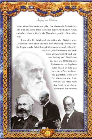 Natur einen Mechanismus gäbe, der leblose die Materie be-
lebt und aus dem dann Millionen unterschiedlichen Arten
entstehen können. Zahlreiche Menschen glaubten diesem Irr-
tum.
Ende des 19. Jahrhunderts hatten die Ateisten eine
„Weltsicht“ entwickelt, die nach ihrer Meinung alles erklärte:
Sie leugneten die Schöpfung des Universums und behaupte-
ten, dass „das Universum seit end-
losen Zeiten besteht und kei-
nen Anfang hat“. Sie führten
an, dass die Ordnung des
Universums das Ergebnis
eines Zufall sei und das
es keinem Zwecke diene.
Sie glaubten, dass der
Darwinismus die Ant-
wort auf die Frage nach
der Existenz des Men-
schen und der anderen
272
Aufruf zur Einheit
 