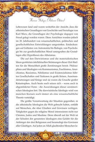 Lebewesen fand und waren weiterhin der Ansicht, dass die
atheistischen Grundlagen von Geschichte und Soziologie von
Karl Marx, die Grundlagen der Psychologie dagegen von
Freud gelegt worden waren. Diese Ansichten wurden jedoch
im 20. Jahrhundert von wissenschaftlichen, politischen und
gesellschaftlichen Entwicklungen umgestoßen. Entdeckun-
gen auf Gebieten von Astronomie bis Biologie, von Psycholo-
gie bis zur gesellschaftlichen Moral untergruben die Grund-
lagen aller Hypothesen des Atheismus.
Die auf den Darwinismus und die materialistischen
Ideen gestützten intellektuellen Strömungen dieser Zeit thiel-
ten für die Menschheit große Zerstörungen bereit. Philoso-
phien und Ideologien wie Kommunismus, Faschismus, Anar-
chismus, Rassismus, Nihilismus und Existenzialismus führ-
ten Gesellschaften und Nationen in große Krisen, Auseinan-
dersetzungen und Kriege und sie waren die Ursache großer
Katastrophen. Auch heute noch setzen sich – wenn auch in
abgemilderter Form - die Auswirkungen dieser zerstöreri-
schen Ideologien fort. Die darwinistische Ideologie wird von
manchen Kreisen noch immer als eine wissenschaftliche
Theorie verteidigt.
Die größte Verantwortung der Situation gegenüber, in
die atheistische Ideologien die Welt gebracht haben, entfällt
auf Menschen, die über Glauben und Gewissen verfügen.
Tätigkeiten gegen die religiöse Moral interessieren nicht nur
Christen, Juden und Muslime. Denn überall auf der Welt ist
der Schaden der genannten Ideologien eine Gefahr für die
Anhänger der drei Religionen und beunruhigt das Gewissen
aller Gläubigen. Auf jeden an Allah glaubenden Menschen la-
273
Harun Yahya (Adnan Oktar)
 