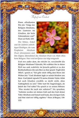 Dann oftenbarten
Wir dir: “Folge der
Religion Abrahams,
des Lauteren im
Glauben, der kein
Götzendiener war!”
(Sure an-Nahl, 123)
Die Söhne, Enkel
und die anderen aufrich-
tigen Gläubigen, die vom
Propheten Abraham
(Fsai) abstammten und
ihm folgten, übernahmen die Abraham (Fsai) von Allah offen-
barte Religion. Dies wird im Quran wie folgt mitgeteilt:
Und wer außer dem, der töricht ist, verschmäht die
Religion Abrahams? Fürwahr, Wir wählten ihn in dieser
Well aus und, wahrlich, im Jenseits gehört er zu den
Rechtschalfenen Als sein Herr zu ihm sprach: ‘Ergib dich
(Mir)!’, sprach er: “Ich gebe mich völlig dem Herrn der
Welten hin.” Und Abraham legte es seinen Kindern ans
Herz. Und Jakob (sprach:)”O meine Kinder! Siehe Allah
hat euch Glauben erwählt; so sterbt nicht, ohne
Gottergebene zu sein.” Oder wart ihr Augenzeugen, als
Jakob der Tod nahte? Da sprach er zu seinen Söhnen:
“Was werdet ihr nach mir anbeten?” Sie sprachen:
“Anbeten werden wir deinen Gott und den Gott deiner
Väter Abraham und Ismael und Isaak, den einzigen Gott,
und Ihm sind wir völlig ergeben.” (Sure al-Baqara, 130-
133)
26
Aufruf zur Einheit
 