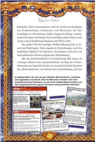 behindert. Diese Grausamkeiten sind ein Werk von Ideologien
wie Kommunismus, Faschismus und Rassismus, die ihre
Grundlage im Darwinismus haben. Regionale Kriege, Ausein-
andersetzungen und blutige Terroranschläge gehen immer noch
in den unterschiedlichsten Regionen der Welt weiter.
Ein großer Teil der heutigen Weltbevölkerung lebt in Ar-
mut und Bedrängnis. Diese negativen Entwicklungen sind das
natürliche Ergebnis von Egosimus, Korruption und einer auf
materalistischen Werten aufgebauten Weltordnung.
Mit der gesellschaftlichen Verwahrlosung fällt einem als
wichtiges Element der außerordentliche Anstieg der Verbre-
chensraten ein. Eigentlich ist dies ein unausweichliches Ergebnis
des Abstandnehmens von Werten der Geistesbildung und des
282
Aufruf zur Einheit
In Gesellschaften, die sich von der religiösen Moral entfernen, verbreiten
sich Aggression und Gewalt. Denn die Menschen verhalten sich nicht
entsprechend ihres Gewissens, so wie es die religiöse Moral erfordert, son-
dern entsprechend ihrer eigenen Interessen und persönlichen Wünsche.
BBC NEWS
BBC NEWS
 