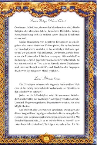 Gewissens. Individuen, die von der Moral entfernt sind, die die
Religion die Menschen lehrte, betrachten Diebstahl, Betrug,
Raub, Bedrohung und alle anderen Arten illegaler Tätigkeiten
als normal.
Dieses Skizzierung von negativen Ereignissen ist ein Er-
gebnis der materialistischen Philosophien, die in den letzten
zweihundert Jahren zunächst in der westlichen Welt und spä-
ter auf der gesamten Welt aufkamen. Der Irrtum, der die Men-
schen die Existenz des Schöpfers verleugnen läßt und die Ein-
flüsterung: „Du bist gegenüber niemandem verantwortlich, du
bist ein entwickeltes Tier, das im Urwald einen Überlebens-
und Interessenkampf ausficht“, sind Produkte der Propagan-
da, die von der religiösen Moral wegführt.
Zwei Alternativen
Die Gläubigen müssen sich folgende Frage stellen: Wel-
ches ist das richtige und schönste Verhalten in der Situation, in
der sich die Welt befindet?
Jeder, der die Schlechtigkeit sieht, die in unserem Zeitalter
die Gesellschaften der Welt zum Niedergang verurteilt, der die
Unmoral, Ungerechtigkeit und Degeneration erkennt, hat zwei
Möglichkeiten:
Die erste ist, das Gesehene zu ignorieren. Diejenigen, die
diesen Weg wählen, begnügen sich mit der Betrachtung der Er-
eignisse, sind desinteressiert und nehmen sie nicht wichtig. Mit
Entschuldigungen wie „Ist es an mir die Welt zu retten?“ oder
„Was kann ich verändern?“ betrügen sie sich selbst. Im Ge-
283
Harun Yahya (Adnan Oktar)
 