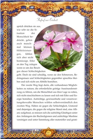 spräch drücken sie aus,
wie sehr sie die Si-
tuation der
Menschheit be-
drückt, geben
auch manch-
mal kleinen
Hilfeleistun-
gen, fühlen
sich aber nicht
bemüssigt, Eifer
an den Tag zulegen
wenn es um das Beseit-
gen dieser Schlechtigkeiten
geht. Doch sie sind schuldig, wenn sie den Schmerzen, Be-
drängnissen und Schlechtigkeiten gegenüber sprachlos blei-
ben und sich nicht um Abhilfe bemühen.
Der zweite Weg liegt darin, alle vorhandenen Möglich-
keiten zu nutzen, die erforderliche geistige Auseinanderset-
zung zu führen, um die Menschheit aus ihrer Lage zu retten,
sich nicht einschüchtern zu lassen und sich mit Eifer und En-
ergie bemühen. Aufrichtige, gewissenhafte und verantwor-
tungsbewußte Menschen wählen selbstverständlich den
zweiten Weg. Haben sie gegen die Schlechtigkeit, Unmoral
und diejenigen, die gegen die religiöse Moral sind, eine Alli-
anz aufgebaut, so müssen sich die aufrichtig Gläubigen unter
den Anhängern der Buchreligionen und aufrichtige Muslime
vereinigen und unter Sammlung aller materieller und geisti-
284
Aufruf zur Einheit
 