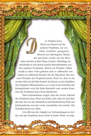 er Prophet Jesus
(Fsai) war ebenso wie die
anderen Propheten, ein von
Allah erwählter gesegneter
Mensch mit überlegener Moral,
der geschickt wurde, um die Men-
schen auf den rechten Weg zu leiten. Allerdings un-
terscheidet er sich durch manche Besonderheiten von
den anderen Propheten. Durch ein Wunder Allahs
wurde er ohne Vater geboren und er vollbrachte von
Geburt an zahlreiche Wunder für die Menschen. Ein wei-
teres Wunder des Propheten Jesus (Fsai) ist, dass er ein
zweites Mal auf die Erde kommt. Im Quran, in den Hadithen
des Propheten Muhammad (s.a.w.s) und in den Schriften der
Islamgelehrten wird die frohe Botschaft vom zweiten Kom-
men des Propheten Jesus (Fsai) überbracht.
Diese Informationen zeigen, dass die zweite Ankunft
des Propheten Jesus (Fsai) auf Erden sehr nahe ist und dass
die Zeit, die von der christlichen und Muslimischen Welt seit
Jahrhunderten erwartet wird, unmittelbar bevorsteht. Die
Wahrheit kennt nur Allah.
Uns fällt nun die Aufgabe zu, Vorbereitungen zu tref-
fen, um den Propheten Jesus (Fsai) in bester Weise zu emp-
 