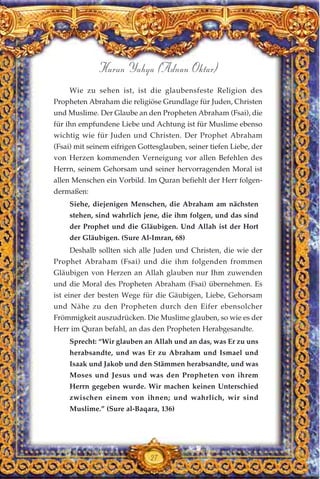 Harun Yahya (Adnan Oktar)
27
Wie zu sehen ist, ist die glaubensfeste Religion des
Propheten Abraham die religiöse Grundlage für Juden, Christen
und Muslime. Der Glaube an den Propheten Abraham (Fsai), die
für ihn empfundene Liebe und Achtung ist für Muslime ebenso
wichtig wie für Juden und Christen. Der Prophet Abraham
(Fsai) mit seinem eifrigen Gottesglauben, seiner tiefen Liebe, der
von Herzen kommenden Verneigung vor allen Befehlen des
Herrn, seinem Gehorsam und seiner hervorragenden Moral ist
allen Menschen ein Vorbild. Im Quran befiehlt der Herr folgen-
dermaßen:
Siehe, diejenigen Menschen, die Abraham am nächsten
stehen, sind wahrlich jene, die ihm folgen, und das sind
der Prophet und die Gläubigen. Und Allah ist der Hort
der Gläubigen. (Sure Al-Imran, 68)
Deshalb sollten sich alle Juden und Christen, die wie der
Prophet Abraham (Fsai) und die ihm folgenden frommen
Gläubigen von Herzen an Allah glauben nur Ihm zuwenden
und die Moral des Propheten Abraham (Fsai) übernehmen. Es
ist einer der besten Wege für die Gäubigen, Liebe, Gehorsam
und Nähe zu den Propheten durch den Eifer ebensolcher
Frömmigkeit auszudrücken. Die Muslime glauben, so wie es der
Herr im Quran befahl, an das den Propheten Herabgesandte.
Sprecht: “Wir glauben an Allah und an das, was Er zu uns
herabsandte, und was Er zu Abraham und Ismael und
Isaak und Jakob und den Stämmen herabsandte, und was
Moses und Jesus und was den Propheten von ihrem
Herrn gegeben wurde. Wir machen keinen Unterschied
zwischen einem von ihnen; und wahrlich, wir sind
Muslime.” (Sure al-Baqara, 136)
 