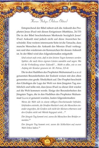 Entsprechend der Bibel nähert sich die Ankunft des Pro-
pheten Jesus (Fsai) mit diesen Ereignissen (Matthäus, 24/33)
Die in der Bibel beschriebenen Merkmale bezüglich Jesus’
(Fsai) Ankunft sind jedoch nicht auf diese Anzeichen be-
schränkt. Eine weitere interessante Seite ist die Tatsache, dass
manche Menschen die Ankunft des Messias (Fsai) verleug-
nen und dies wiederum ein Kennzeichen für dessen Ankunft
ist. In der Bibel wird dies folgendermaßen mitgeteilt:
Und wisset aufs erste, daß in den letzten Tagen kommen werden
Spötter, die nach ihren eigenen Lüsten wandeln und sagen: Wo
ist die Verheißung seiner Zukunft?… bleibt es alles, wie es von
Anfang der Kreatur gewesen ist. (II. Petrus, 3/3-4)
Die in den Hadithen des Propheten Muhammad (s.a.w.s)
genannten Besonderheiten der Endzeit weisen mit den oben
genannten eine große Ähnlichkeit auf. Der Prophet beschrieb
den Gläubigen die Lage der Welt vor dem Jüngsten Tag aus-
führlich und teilte mit, dass Jesus (Fsai) zu dieser Zeit wieder
auf die Welt kommen werde. Einige der Besonderheiten des
Jüngsten Tages, die in den Hadithen des Propheten Muham-
mad (s.a.w.s) genannt wurden, lauten folgendermaßen:
Wenn die Welt sich in einem völligen Durcheinander befindet,
Unfrieden entsteht, die Straßen blockiert sind, die Menschen ein-
ander angreifen, die Großen sich nicht der Kleinen erbarmen und
den Großen nicht mit Würde begegnet wird…18
Der Jüngste Tag kommt erst, wenn die Menschen ihre Brüder er-
morden.19
Der Jüngste Tag kommt erst, wenn die Schlechten auf euerer
Welt Erben haben.20
291
Harun Yahya (Adnan Oktar)
 