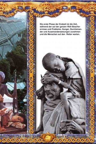 293
Die erste Phase der Endzeit ist die Zeit,
während der auf der ganzen Welt Beschw-
ernisse und Probleme, Hunger, Durcheinan-
der und Auseinandersetzungen zunehmen
und die Menschen auf den Retter warten.
 