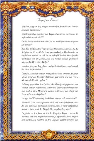 Mit dem Jüngsten Tag hängen unmittelbar Anarchie und Durch-
einander zusammen.21
Ein Kennzeichen des Jüngsten Tages ist es, wenn Verbotenes als
legitim betrachtet wird.22
Große Städte werden vernichtet, so als ob sie gestern nicht gewe-
sen wären.23
Zur Zeit des Jüngsten Tages werden Menschen auftreten, die die
Religion im für weltliche Interessen verkaufen. Um harmlos zu
erscheinen werden sie sich in ein Schaffell hüllen, ihre Sprache
wird süßer sein als Zucker, aber ihre Herzen werden grimmiger
sein als das Herz eines Wolfs.24
Vor dem Jüngsten Tag gibt es zwei große Hadithen ... und danach
die Jahre der Erdbeben.25
Über die Menschen werden betrügerische Jahre kommen. In jenen
Jahren wird der Verräter Zutrauen gewinnen und der rechte
Mensch als Verräter gelten.26
Achtung gegenüber den Großen, Barmherzigkeit gegenüber den
Kleinen werden aufgehoben, Kinder aus Ehebruch werden zuneh-
men und so viele Menschen werden mitten auf der Straße mit
Frauen Ehebruch begehen.27
Hunger und Verteuerung des Lebens werden sich ausbreiten.28
Wenn das Gute zurückgelassen wird, weil es nicht befohlen wur-
de, und wenn das Böse begangen wird, weil es nicht aufgehalten
wurde ... dann wird der Jüngste Tag angebrochen sein.29
Es gehört zu den Kennzeichen des Jüngsten Tages ... wenn die
Bösen so weit wie möglich zunehmen, Lügner als Rechte angese-
hen werden, die Rechten zu den Lügnern gezählt werden, den
294
Aufruf zur Einheit
 