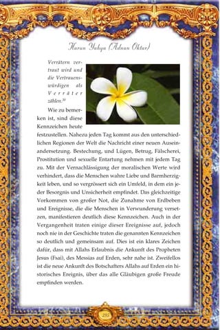 295
Harun Yahya (Adnan Oktar)
Verrätern ver-
traut wird und
die Vertrauens-
würdigen als
V e r r ä t e r
zählen.30
Wie zu bemer-
ken ist, sind diese
Kennzeichen heute
festzustellen. Nahezu jeden Tag kommt aus den unterschied-
lichen Regionen der Welt die Nachricht einer neuen Ausein-
andersetzung. Bestechung, und Lügen, Betrug, Fälscherei,
Prostitution und sexuelle Entartung nehmen mit jedem Tag
zu. Mit der Vernachlässigung der moralischen Werte wird
verhindert, dass die Menschen wahre Liebe und Barmherzig-
keit leben, und so vergrössert sich ein Umfeld, in dem ein je-
der Besorgnis und Unsicherheit empfindet. Das gleichzeitige
Vorkommen von großer Not, die Zunahme von Erdbeben
und Ereignisse, die die Menschen in Verwunderung verset-
zen, manifestieren deutlich diese Kennzeichen. Auch in der
Vergangenheit traten einige dieser Ereignisse auf, jedoch
noch nie in der Geschichte traten die genannten Kennzeichen
so deutlich und gemeinsam auf. Dies ist ein klares Zeichen
dafür, dass mit Allahs Erlaubnis die Ankunft des Propheten
Jesus (Fsai), des Messias auf Erden, sehr nahe ist. Zweifellos
ist die neue Ankunft des Botschafters Allahs auf Erden ein hi-
storisches Ereignis, über das alle Gläubigen große Freude
empfinden werden.
 