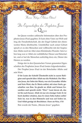 Die Eigenschaften des Propheten Jesus
im Quran
Im Quran werden zahlreiche Information über den Pro-
pheten Jesus (Fsai) gegeben. Er kam ohne Vater zur Welt und
trug die Freudenbotschaft, die der Engel Gabriel der ehren-
werten Maria überbrachte. Unmittelbar nach seiner Geburt
sprach er zu den Menschen und vollbrachte mit der Inspira-
tion Allahs noch im Alter eines Kleinkindes Wunder. Sein Le-
ben lang war er Allah ein vorbildlicher Diener und Botschaf-
ter, und er lud die Menschen aufrichtig dazu ein, Diener des
Herren zu werden.
Einige der in den Quranischen Versen genannten Eigen-
schaften des Propheten Jesus (Fsai) lauten folgendermaßen:
Der Prophet Jesus (Fsai) ist der Botschafter Allahs und
sein Wort:
O ihr Leute der Schrift! Übertreibt nicht in euerer Reli-
gion und sprecht über Allah nur die Wahrheit. Der Mes-
sias Jesus, der Sohn der Maria, war ein Gesandter Allahs
und Sein Wort, das Er Maria entbot, mit einer Seele, ge-
schaffen von Ihm. So glaubt an Allah und Seinen Ge-
sandten und sprecht nicht: “Drei.” Lasst davon ab, das
ist für euch besser. Allah ist nur ein einziger Gott. Er ist
hoch darüber erhaben, dass Er einen Sohn haben sollte!
Sein ist, was in den Himmeln und was auf Erden ist.
Und Allah genügt als Beschützer. (Sure an-Nisa, 171)
Ihm wurde der Name „Messias Jesus“ gegeben:
297
Harun Yahya (Adnan Oktar)
 
