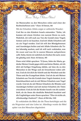 299
Harun Yahya (Adnan Oktar)
im Mannesalter zu den Menschen reden und einer der
Rechtschaffenen sein.” (Sure Al-Imran, 46)
Mit der Erlaubnis Allahs zeigte er zahlreiche Wunder:
Und ihn zu den Kindern Israels entsenden: “Siehe, ich
komme mit einem Zeichen von euerem Herrn zu euch.
Wahrlich, ich will euch aus Ton die Gestalt eines Vogels
formen und in sie hauchen. Und mit Allahs Erlaubnis soll
sie ein Vogel werden. Und ich will den Blindgeborenen
und Aussätzigen heilen und mit Allahs Erlaubnis die To-
ten lebendig machen, und ich will euch verkünden, was
ihr essen und was ihr in eueren Häusern aufspeichern
sollt. Siehe, hierin ist wahrlich ein Zeichen für euch, wenn
ihr gläubig seid. (Sure Al-Imran, 49)
Dann wird Allah sprechen: “O Jesus, Sohn der Maria, ge-
denke Meiner Gnade gegen dich und deine Mutter, als Ich
dich mit heiliger Eingebung stärkte, auf dass du zu den
Menschen in der Wiege und als Erwachsener reden soll-
test. Und als Ich dich die Schrift und die Weisheit und die
Thora und das Evangelium lehrte. Und als du mit Meiner
Erlaubnis aus Ton die Gestalt eines Vogels formtest, in sie
hineinhauchtest und sie mit Meiner Erlaubnis zum Vogel
wurde. Und als du mit Meiner Erlaubnis die Blinden und
Aussätzigen heiltest und mit meiner Erlaubnis die Toten
erwecktest. Und als Ich die Kinder Israels von dir zurück-
hielt, als du ihnen die deutliche Botschaft brachtest und
die Ungläubigen unter ihnen sprachen: “Dies ist nichts als
offenkundige Zauberei!”. (Sure al-Ma’ida, 110)
Er verkündete die Bibel, die die Thora berichtigte und die
ein Wegweiser und eine Lehre ist. Allerdings wurde die Bibel
später von den Menschen abgeändert:
 