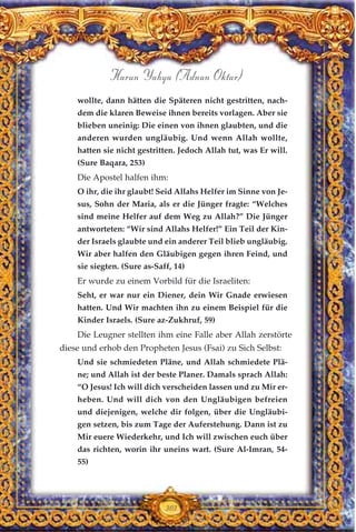 wollte, dann hätten die Späteren nicht gestritten, nach-
dem die klaren Beweise ihnen bereits vorlagen. Aber sie
blieben uneinig: Die einen von ihnen glaubten, und die
anderen wurden ungläubig. Und wenn Allah wollte,
hatten sie nicht gestritten. Jedoch Allah tut, was Er will.
(Sure Baqara, 253)
Die Apostel halfen ihm:
O ihr, die ihr glaubt! Seid Allahs Helfer im Sinne von Je-
sus, Sohn der Maria, als er die Jünger fragte: “Welches
sind meine Helfer auf dem Weg zu Allah?” Die Jünger
antworteten: “Wir sind Allahs Helfer!” Ein Teil der Kin-
der Israels glaubte und ein anderer Teil blieb ungläubig.
Wir aber halfen den Gläubigen gegen ihren Feind, und
sie siegten. (Sure as-Saff, 14)
Er wurde zu einem Vorbild für die Israeliten:
Seht, er war nur ein Diener, dein Wir Gnade erwiesen
hatten. Und Wir machten ihn zu einem Beispiel für die
Kinder Israels. (Sure az-Zukhruf, 59)
Die Leugner stellten ihm eine Falle aber Allah zerstörte
diese und erhob den Propheten Jesus (Fsai) zu Sich Selbst:
Und sie schmiedeten Pläne, und Allah schmiedete Plä-
ne; und Allah ist der beste Planer. Damals sprach Allah:
“O Jesus! Ich will dich verscheiden lassen und zu Mir er-
heben. Und will dich von den Ungläubigen befreien
und diejenigen, welche dir folgen, über die Ungläubi-
gen setzen, bis zum Tage der Auferstehung. Dann ist zu
Mir euere Wiederkehr, und Ich will zwischen euch über
das richten, worin ihr uneins wart. (Sure Al-Imran, 54-
55)
303
Harun Yahya (Adnan Oktar)
 
