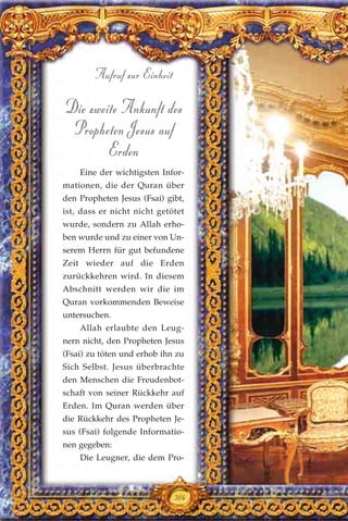 Die zweite Ankunft des
Propheten Jesus auf
Erden
Eine der wichtigsten Infor-
mationen, die der Quran über
den Propheten Jesus (Fsai) gibt,
ist, dass er nicht nicht getötet
wurde, sondern zu Allah erho-
ben wurde und zu einer von Un-
serem Herrn für gut befundene
Zeit wieder auf die Erden
zurückkehren wird. In diesem
Abschnitt werden wir die im
Quran vorkommenden Beweise
untersuchen.
Allah erlaubte den Leug-
nern nicht, den Propheten Jesus
(Fsai) zu töten und erhob ihn zu
Sich Selbst. Jesus überbrachte
den Menschen die Freudenbot-
schaft von seiner Rückkehr auf
Erden. Im Quran werden über
die Rückkehr des Propheten Je-
sus (Fsai) folgende Informatio-
nen gegeben:
Die Leugner, die dem Pro-
304
Aufruf zur Einheit
 