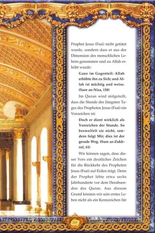 Prophet Jesus (Fsai) nicht getötet
wurde, sondern dass er aus der
Dimension des menschlichen Le-
bens genommen und zu Allah er-
höht wurde:
Ganz im Gegenteil: Allah
erhöhte ihn zu Sich; und Al-
lah ist mächtig und weise.
(Sure an-Nisa, 158)
Im Quran wird mitgeteilt,
dass die Stunde des Jüngsten Ta-
ges des Propheten Jesus (Fsai) ein
Vorzeichen ist:
Doch er dient wirklich als
Vorzeichen der Stunde. So
bezweifelt sie nicht, son-
dern folgt Mir; dies ist der
gerade Weg. (Sure az-Zukh-
ruf, 61)
Wir können sagen, dass die-
ser Vers ein deutliches Zeichen
für die Rückkehr des Propheten
Jesus (Fsai) auf Erden trägt. Denn
der Prophet lebte etwa sechs
Jahrhunderte vor dem Herabsen-
den des Quran. Aus diesem
Grund können wir sein erstes Le-
ben nicht als ein Kennzeichen für
309
 
