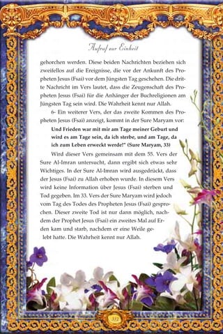 312
Aufruf zur Einheit
gehorchen werden. Diese beiden Nachrichten beziehen sich
zweifellos auf die Ereignisse, die vor der Ankunft des Pro-
pheten Jesus (Fsai) vor dem Jüngsten Tag geschehen. Die drit-
te Nachricht im Vers lautet, dass die Zeugenschaft des Pro-
pheten Jesus (Fsai) für die Anhänger der Buchreligionen am
Jüngsten Tag sein wird. Die Wahrheit kennt nur Allah.
6- Ein weiterer Vers, der das zweite Kommen des Pro-
pheten Jesus (Fsai) anzeigt, kommt in der Sure Maryam vor:
Und Frieden war mit mir am Tage meiner Geburt und
wird es am Tage sein, da ich sterbe, und am Tage, da
ich zum Leben erweckt werde!” (Sure Maryam, 33)
Wird dieser Vers gemeinsam mit dem 55. Vers der
Sure Al-Imran untersucht, dann ergibt sich etwas sehr
Wichtiges. In der Sure Al-Imran wird ausgedrückt, dass
der Jesus (Fsai) zu Allah erhoben wurde. In diesem Vers
wird keine Information über Jesus (Fsai) sterben und
Tod gegeben. Im 33. Vers der Sure Maryam wird jedoch
vom Tag des Todes des Propheten Jesus (Fsai) gespro-
chen. Dieser zweite Tod ist nur dann möglich, nach-
dem der Prophet Jesus (Fsai) ein zweites Mal auf Er-
den kam und starb, nachdem er eine Weile ge-
lebt hatte. Die Wahrheit kennt nur Allah.
 