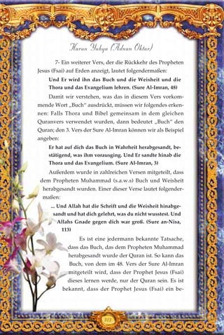 313
Harun Yahya (Adnan Oktar)
7- Ein weiterer Vers, der die Rückkehr des Propheten
Jesus (Fsai) auf Erden anzeigt, lautet folgendermaßen:
Und Er wird ihn das Buch und die Weisheit und die
Thora und das Evangelium lehren. (Sure Al-Imran, 48)
Damit wir verstehen, was das in diesem Vers vorkom-
mende Wort „Buch“ ausdrückt, müssen wir folgendes erken-
nen: Falls Thora und Bibel gemeinsam in dem gleichen
Quranvers verwendet wurden, dann bedeutet „Buch“ den
Quran; den 3. Vers der Sure Al-Imran können wir als Beispiel
angeben:
Er hat auf dich das Buch in Wahrheit herabgesandt, be-
stätigend, was ihm vorausging. Und Er sandte hinab die
Thora und das Evangelium. (Sure Al-Imran, 3)
Außerdem wurde in zahlreichen Versen mitgeteilt, dass
dem Propheten Muhammad (s.a.w.s) Buch und Weisheit
herabgesandt wurden. Einer dieser Verse lautet folgender-
maßen:
... Und Allah hat die Schrift und die Weisheit hinabge-
sandt und hat dich gelehrt, was du nicht wusstest. Und
Allahs Gnade gegen dich war groß. (Sure an-Nisa,
113)
Es ist eine jedermann bekannte Tatsache,
dass das Buch, das dem Propheten Muhammad
herabgesandt wurde der Quran ist. So kann das
Buch, von dem im 48. Vers der Sure Al-Imran
mitgeteilt wird, dass der Prophet Jesus (Fsai)
dieses lernen werde, nur der Quran sein. Es ist
bekannt, dass der Prophet Jesus (Fsai) ein be-
 
