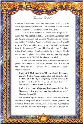 stimmtes Wissen über Thora und Bibel hatte. Es ist klar, dass
er den Quran nur dann lernen kann, wenn er von neuem auf
die Erde kommt. Die Wahrheit kennt nur Allah.
8- Im 59. Vers der Sure Al-Imran wird mitgeteilt “Je-
sus ist vor Allah gleich Adam...” Mit diesem Ausdruck kann
die Aufmerksamkeit auf manche Ähnlichkeiten zwischen
den beiden Propheten Adam (Fsai) und Jesus (Fsai) gelenkt
werden. Wie bekannt ist, waren beide ohne Vater. Außerdem
kann in dem obigen Vers das Herabsenden des Propheten
Adam (Fsai) aus dem Paradies auf die Erde mit dem Herab-
senden des Propheten Jesus (Fsai) am Jüngsten Tag vergli-
chen worden sein. Die Wahrheit kennt nur Allah.
9- Ein weiterer Beweis für die Wiederkehr des Pro-
pheten Jesus (Fsai) ist das Wort „kehlen“ im 110 Vers der
Maide Sure und im 46. Vers der Sure Al-Imran. Die Verse be-
sagen folgendes:
Dann wird Allah sprechen: “O Jesus, Sohn der Maria,
gedenke Meiner Gnade gegen dich und deine Mutter,
als Ich dich mit heiliger Eingebung stärkte, auf dass du
zu den Menschen in der Wiege und als Erwachsener re-
den solltest. ..” (Sure al-Ma’ida, 110)
Und er wird in der Wiege und im Mannesalter zu den
Menschen reden und einer der Rechtschaffenen sein.”
(Sure Al-Imran, 46)
Die Bedeutung des Wortes „kehlen“, das das Erwach-
sensein des Propheten Jesus ausdrückt, lautet „Jemand der
zwischen dreißig und fünfzig Jahre alt ist, seine Jugendphase
hinter sich hat, mit dem Alter beginnt und sein Alter zur Rei-
314
Aufruf zur Einheit
 