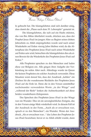 fe gebracht hat. Die Islamgelehrten sind sich darüber einig,
dass damit die „Phase nach dem 35. Lebensjahr“ gemeint ist.
Die Islamgelehrten, die sich auf ein Hadis stützten,
das von Ibn Abbas überliefert wurde, drücken aus, dass der
Prophet Jesus (Fsai) im jungen Alter zu Beginn seines dritten
Jahrzehnts zu Allah emporgehoben wurde und nach seiner
Wiederkehr auf Erden vierzig Jahre bleiben wird; da die Al-
tersphase des Propheten Jesus (Fsai) nach seiner Wiederkehr
auf Erden sein wird, betrachten die Islamgelehrten dies als ei-
nen Beweis für die Wiederkehr des Propheten Jesus (Fsai) auf
Erden.31
Alle Propheten sprachen zu den Menschen und luden
diese zur Religion ein. Alle gingen ihrer Aufgabe der Ver-
kündung im reifen Alter nach. Allerdings wurde im Quran
für keinen Propheten ein solcher Ausdruck verwendet. Diese
Situation weist darauf hin, dass der Ausdruck „kehlen“ ein
Zeichen für die wundersame Rückkehr des Propheten Jesus
(Fsai) auf die Erde ist. Denn die in den Versen unmittelbar
nacheinander verwendeten Worte „in der Wiege“ und
„während der Reife“ lenken die Aufmerksamkeit auf diese
beiden wunderbaren Zeitspannen.
Das Sprechen des Propheten Jesus (Fsai) in der Wiege
war ein Wunder. Dies ist ein unvergleichliches Ereignis, das
in den Versen einige Male wiederholt wird. In diesem Fall ist
der Ausdruck in der Form, „Auch als er erwachsen war,
sprach er zu den Menschen“, ein Wunder. Wenn der Aus-
druck „Als er erwachsen war...“ das Leben des Propheten Je-
sus (Fsai) bezeichnet, bevor er zu Allah erhöht wurde, dann
315
Harun Yahya (Adnan Oktar)
 