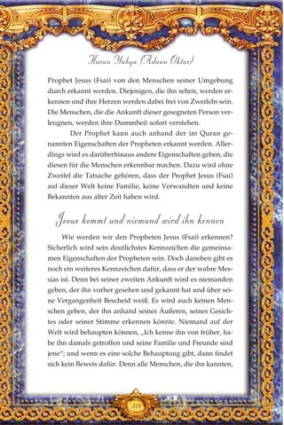 Prophet Jesus (Fsai) von den Menschen seiner Umgebung
durch erkannt werden. Diejenigen, die ihn sehen, werden er-
kennen und ihre Herzen werden dabei frei von Zweifeln sein.
Die Menschen, die die Ankunft dieser gesegneten Person ver-
leugnen, werden ihre Dummheit sofort verstehen.
Der Prophet kann auch anhand der im Quran ge-
nannten Eigenschaften der Propheten erkannt werden. Aller-
dings wird es darüberhinaus andere Eigenschaften geben, die
diesen für die Menschen erkennbar machen. Dazu wird ohne
Zweifel die Tatsache gehören, dass der Prophet Jesus (Fsai)
auf dieser Welt keine Familie, keine Verwandten und keine
Bekannten aus alter Zeit haben wird.
Jesus kommt und niemand wird ihn kennen
Wie werden wir den Propheten Jesus (Fsai) erkennen?
Sicherlich wird sein deutlichstes Kennzeichen die gemeinsa-
men Eigenschaften der Propheten sein. Doch daneben gibt es
noch ein weiteres Kennzeichen dafür, dass er der wahre Mes-
sias ist. Denn bei seiner zweiten Ankunft wird es niemanden
geben, der ihn vorher gesehen und gekannt hat und über sei-
ne Vergangenheit Bescheid weiß. Es wird auch keinen Men-
schen geben, der ihn anhand seines Äußeren, seines Gesich-
tes oder seiner Stimme erkennen könnte. Niemand auf der
Welt wird behaupten können, „Ich kenne ihn von früher, ha-
be ihn damals getroffen und seine Familie und Freunde sind
jene“; und wenn es eine solche Behauptung gibt, dann findet
sich kein Beweis dafür. Denn alle Menschen, die ihn kannten,
319
Harun Yahya (Adnan Oktar)
 