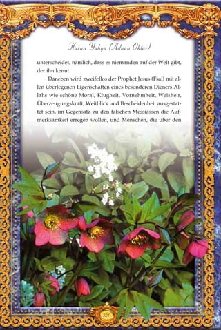 321
Harun Yahya (Adnan Oktar)
unterscheidet, nämlich, dass es niemanden auf der Welt gibt,
der ihn kennt.
Daneben wird zweifellos der Prophet Jesus (Fsai) mit al-
len überlegenen Eigenschaften eines besonderen Dieners Al-
lahs wie schöne Moral, Klugheit, Vornehmheit, Weisheit,
Überzeugungskraft, Weitblick und Bescheidenheit ausgestat-
tet sein, im Gegensatz zu den falschen Messiassen die Auf-
merksamkeit erregen wollen, und Menschen, die über den
 