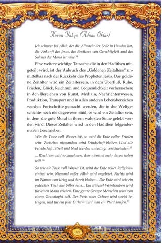 Ich schwöre bei Allah, der die Allmacht der Seele in Händen hat,
die Ankunft des Jesus, des Besitzers von Gerechtigkeit und des
Sohnes der Maria ist nahe.34
Eine weitere wichtige Tatsache, die in den Hadithen mit-
geteilt wird, ist der Anbruch des „Goldenen Zeitalters“ un-
mittelbar nach der Rückkehr des Propheten Jesus. Das golde-
ne Zeitalter wird ein Zeitaltersein, in dem Überfluß, Ruhe,
Frieden, Glück, Reichtum und Bequemlichkeit vorherrschen;
in den Bereichen von Kunst, Medizin, Nachrichtenwesen,
Produktion, Transport und in allen anderen Lebensbereichen
werden Fortschritte gemacht werden, die in der Weltge-
schichte noch nie dagewesen sind; es wird ein Zeitalter sein,
in dem die gute Moral in ihrem wahrsten Sinne gelebt wer-
den wird. Dieses Zeitalter wird in den Hadithen folgender-
maßen beschrieben:
Wie die Tasse voll Wasser ist, so wird die Erde voller Frieden
sein. Zwischen niemandem wird Feindschaft bleiben. Und alle
Feindschaft, Streit und Neid werden unbedingt verschwinden.35
... Reichtum wird so zunehmen, dass niemand mehr davon haben
will.36
So wie die Tasse voll Wasser ist, wird die Erde voller Religions-
einheit sein. Niemand außer Allah wird angebetet. Nichts wird
im Namen von Krieg und Streit bleiben... Die Erde wird wie ein
gedeckter Tisch aus Silber sein... Ein Büschel Weintrauben wird
für einen Mann reichen. Eine ganze Gruppe Menschen wird von
einem Granatapfel satt. Der Preis eines Ochsen wird soviel be-
tragen, und für ein paar Dirhem wird man ein Pferd kaufen.37
323
Harun Yahya (Adnan Oktar)
 