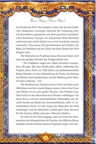 Geschichte der Welt. Das Umfeld, in dem sich die drei Göttli-
chen Religionen vereinigen, bedeutet die Gründung einer
Glaubensallianz gemeinsam mit dem gesamten amerikani-
schen Kontinent, Europa, der islamischen Welt, Russland
und Israel; eine solche Einheit war in der Geschichte niemals
vorhanden. Denn keine Zeit gewährleistete den Frieden, die
Ruhe, die Stabilität und das Glück, die diese Einheit der Welt
bringen wird.
Die Rückkehr des Propheten Jesus (Fsai) auf Erden wird
eines der größten Wunder der Weltgeschichte sein.
Die Propheten zeigen mit Allahs Erlaubnis verschie-
dene Wunder. Mit dem Wohlwollen Allahs vollbrachte der
Prophet Jesus (Fsai) vor 2000 Jahren auf palästinensischem
Boden Wunder wie die Auferstehung der Toten, die Heilung
der Blinden und Leprakranken und die Belebung toter Mate-
rie (Sure al-Ma’ida , 110).
Die Rückkehr des Propheten Jesus (Fsai) auf Erden nach
2000 Jahren und der erneute Beginn seines Lebens ohne Vater
und Mutter ist ein sehr großes Wunder. Der Prophet Jesus
(Fsai) wird vor den Menschan neue Wunder vollbringen. Auf
diese Weise wird die materialistische Philosophie, die oh-
nehin bereits am Rande des Zusammenbruchs steht, in un-
umkehrbarer Weise vor den Augen der Menschen der Welt
unterliegen und die Menschen werden ganz klare Beweise
für die Existenz Allahs und seine Allmacht erhalten.
So sind wir der Überzeugung, dass im Lichte der Inter-
pretation der Islamgelehrten die Zeichen, die Allah im Quran
mitteilte und die Haditen unseres Propheten zeigen, dass die-
325
Harun Yahya (Adnan Oktar)
 