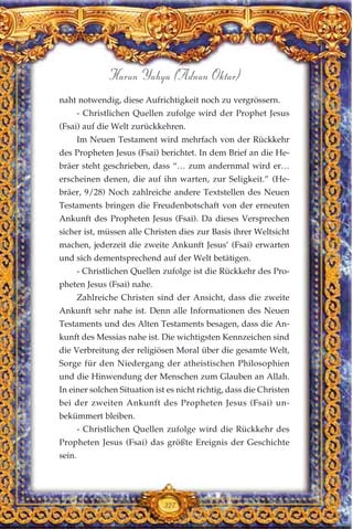 naht notwendig, diese Aufrichtigkeit noch zu vergrössern.
- Christlichen Quellen zufolge wird der Prophet Jesus
(Fsai) auf die Welt zurückkehren.
Im Neuen Testament wird mehrfach von der Rückkehr
des Propheten Jesus (Fsai) berichtet. In dem Brief an die He-
bräer steht geschrieben, dass “… zum andernmal wird er…
erscheinen denen, die auf ihn warten, zur Seligkeit.” (He-
bräer, 9/28) Noch zahlreiche andere Textstellen des Neuen
Testaments bringen die Freudenbotschaft von der erneuten
Ankunft des Propheten Jesus (Fsai). Da dieses Versprechen
sicher ist, müssen alle Christen dies zur Basis ihrer Weltsicht
machen, jederzeit die zweite Ankunft Jesus’ (Fsai) erwarten
und sich dementsprechend auf der Welt betätigen.
- Christlichen Quellen zufolge ist die Rückkehr des Pro-
pheten Jesus (Fsai) nahe.
Zahlreiche Christen sind der Ansicht, dass die zweite
Ankunft sehr nahe ist. Denn alle Informationen des Neuen
Testaments und des Alten Testaments besagen, dass die An-
kunft des Messias nahe ist. Die wichtigsten Kennzeichen sind
die Verbreitung der religiösen Moral über die gesamte Welt,
Sorge für den Niedergang der atheistischen Philosophien
und die Hinwendung der Menschen zum Glauben an Allah.
In einer solchen Situation ist es nicht richtig, dass die Christen
bei der zweiten Ankunft des Propheten Jesus (Fsai) un-
bekümmert bleiben.
- Christlichen Quellen zufolge wird die Rückkehr des
Propheten Jesus (Fsai) das größte Ereignis der Geschichte
sein.
327
Harun Yahya (Adnan Oktar)
 