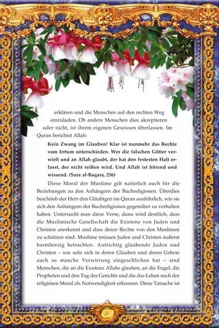 erklären und die Menschen auf den rechten Weg
einzuladen. Ob andere Menschen dies akzeptieren
oder nicht, ist ihrem eigenen Gewissen überlassen. Im
Quran berichtet Allah:
Kein Zwang im Glauben! Klar ist nunmehr das Rechte
vom Irrtum unterschieden. Wer die falschen Götter ver-
wirft und an Allah glaubt, der hat den festesten Halt er-
fasst, der nicht reißen wird. Und Allah ist hörend und
wissend. (Sure al-Baqara, 256)
Diese Moral der Muslime gilt natürlich auch für die
Beziehungen zu den Anhängern der Buchreligionen. Überdies
beschrieb der Herr den Gläubigen im Quran ausführlich, wie sie
sich den Anhängern der Buchreligionen gegenüber zu verhalten
haben. Untersucht man diese Verse, dann wird deutlich, dass
die Muslimische Gesellschaft die Existenz von Juden und
Christen anerkennt und dass deren Rechte von den Muslimen
zu schützen sind. Muslime müssen Juden und Christen äußerst
barmherzig betrachten. Aufrichtig glaubende Juden und
Christen – wie sehr sich in deren Glauben und deren Gebete
auch so manche Verwirrung eingeschlichen hat – sind
Menschen, die an die Existenz Allahs glauben, an die Engel, die
Propheten und den Tag des Gerichts und die das Leben nach der
religiösen Moral als Notwendigkeit erkennen. Diese Tatsache ist
31
 