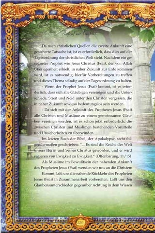 Da nach christlichen Quellen die zweite Ankunft eine
gesicherte Tatsache ist, ist es erforderlich, dass dies auf der
Tagesordnung der christlichen Welt steht. Nachdem ein ge-
segneter Prophet wie Jesus Christus (Fsai), der von Allah
Überlegenheit erhielt, in naher Zukunft zur Erde kommen
wird, ist es notwendig, hierfür Vorbereitungen zu treffen
und dieses Thema ständig auf der Tagesordnung zu halten.
- Wenn der Prophet Jesus (Fsai) kommt, ist es erfor-
derlich, dass sich alle Gläubigen vereinigen und die Unter-
schiede, Streit und Neid unter den Christen vergessen, die
in naher Zukunft sowieso bedeutungslos sein werden.
- Da sich mit der Ankunft des Propheten Jesus (Fsai)
alle Christen und Muslime zu einem gemeinsamen Glau-
ben vereinen werden, ist es schon jetzt erforderlich, die
zwischen Christen und Muslimen bestehenden Vorurteile
und Unsicherheiten zu überwinden.
Im letzten Buch der Bibel, der Apokalypse, steht fol-
gendermaßen geschrieben: “... Es sind die Reiche der Welt
unsers Herrn und Seines Christus geworden, und er wird
regieren von Ewigkeit zu Ewigkeit.“ (Offenbarung, 11/15)
Als Muslime im Bewußtsein der nahenden Ankunft
des Propheten Jesus (Fsai) wenden wir uns an die Christen:
Kommt, laßt uns die nahende Rückkehr des Propheten
Jesus (Fsai) in Zusammenarbeit vorbereiten. Laßt uns den
Glaubensunterschieden gegenüber Achtung in dem Wissen
328
Aufruf zur Einheit
 