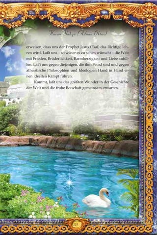 erweisen, dass uns der Prophet Jesus (Fsai) das Richtige leh-
ren wird. Laßt uns – so wie er es zu sehen wünscht – die Welt
mit Frieden, Brüderlichkeit, Barmherzigkeit und Liebe anfül-
len. Laßt uns gegen diejenigen, die ihm Feind sind und gegen
atheistische Philosophien und Ideologien Hand in Hand ei-
nen ideellen Kampf führen.
Kommt, laßt uns das größten Wunder in der Geschichte
der Welt und die frohe Botschaft gemeinsam erwarten.
329
Harun Yahya (Adnan Oktar)
 