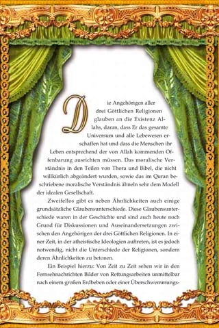 ie Angehörigen aller
drei Göttlichen Religionen
glauben an die Existenz Al-
lahs, daran, dass Er das gesamte
Universum und alle Lebewesen er-
schaffen hat und dass die Menschen ihr
Leben entsprechend der von Allah kommenden Of-
fenbarung ausrichten müssen. Das moralische Ver-
ständnis in den Teilen von Thora und Bibel, die nicht
willkürlich abgeändert wurden, sowie das im Quran be-
schriebene moralische Verständnis ähneln sehr dem Modell
der idealen Gesellschaft.
Zweifellos gibt es neben Ähnlichkeiten auch einige
grundsätzliche Glaubensunterschiede. Diese Glaubensunter-
schiede waren in der Geschichte und sind auch heute noch
Grund für Diskussionen und Auseinandersetzungen zwi-
schen den Angehörigen der drei Göttlichen Religionen. In ei-
ner Zeit, in der atheistische Ideologien auftreten, ist es jedoch
notwendig, nicht die Unterschiede der Religionen, sondern
deren Ähnlichkeiten zu betonen.
Ein Beispiel hierzu: Von Zeit zu Zeit sehen wir in den
Fernsehnachrichten Bilder von Rettungsarbeiten unmittelbar
nach einem großen Erdbeben oder einer Überschwemmungs-
 