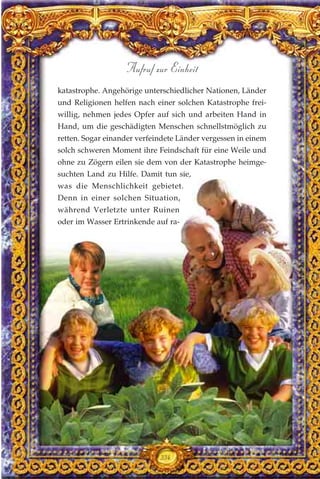 katastrophe. Angehörige unterschiedlicher Nationen, Länder
und Religionen helfen nach einer solchen Katastrophe frei-
willig, nehmen jedes Opfer auf sich und arbeiten Hand in
Hand, um die geschädigten Menschen schnellstmöglich zu
retten. Sogar einander verfeindete Länder vergessen in einem
solch schweren Moment ihre Feindschaft für eine Weile und
ohne zu Zögern eilen sie dem von der Katastrophe heimge-
suchten Land zu Hilfe. Damit tun sie,
was die Menschlichkeit gebietet.
Denn in einer solchen Situation,
während Verletzte unter Ruinen
oder im Wasser Ertrinkende auf ra-
334
Aufruf zur Einheit
 